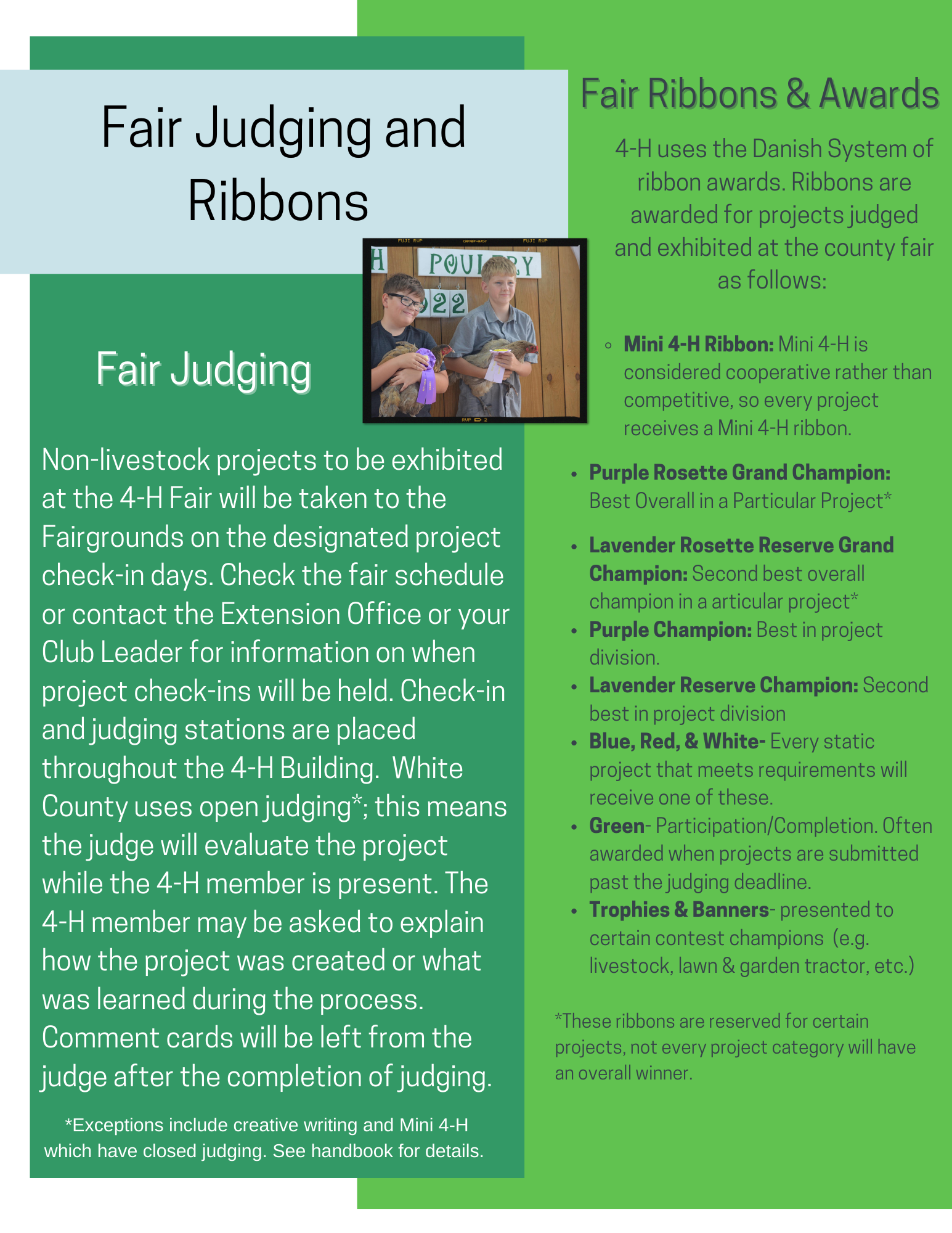 Non-livestock projects to be exhibited at the 4-H Fair will be taken to the Fairgrounds on the designated project check-in days. Check the fair schedule or contact the Extension Office or your Club Leader for information on when project check-ins will be held. Check-in and judging stations are placed throughout the 4-H Building. White County uses open judging*; this means the judge will evaluate the project while the 4-H member is present. The 4-H member may be asked to explain how the project was created or what was learned during the process. Comment cards will be left from the judge after the completion of judging. 4-H uses the Danish System of ribbon awards. Ribbons are awarded for projects judged and exhibited at the county fair as follows: Mini 4-H Ribbon: Mini 4-H is considered cooperative rather than competitive, so every project receives a Mini 4-H ribbon. Purple Rosette Grand Champion: Best Overall in a Particular Project* Lavender Rosette Reserve Grand Champion: Second best overall champion in a articular project* Purple Champion: Best in project division. Lavender Reserve Champion: Second best in project division Blue, Red, & White- Every static project that meets requirements will receive one of these. Green- Participation/Completion. Often awarded when projects are submitted past the judging deadline. Trophies & Banners- presented to certain contest champions (e.g. livestock, lawn & garden tractor, etc.) *These ribbons are reserved for certain projects, not every project category will have an overall winner.